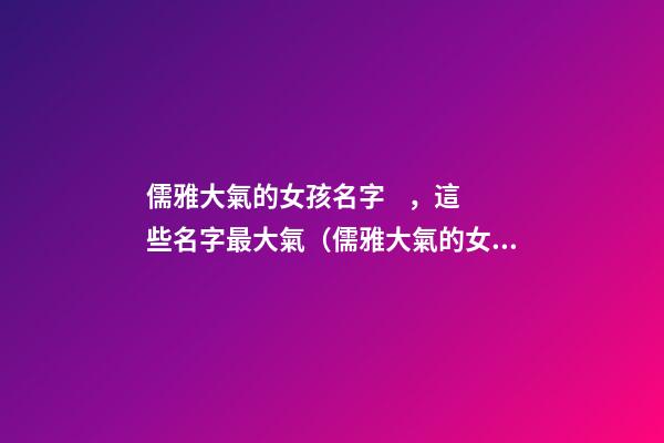 儒雅大氣的女孩名字，這些名字最大氣（儒雅大氣的女孩名字,這些名字最大氣的男孩）